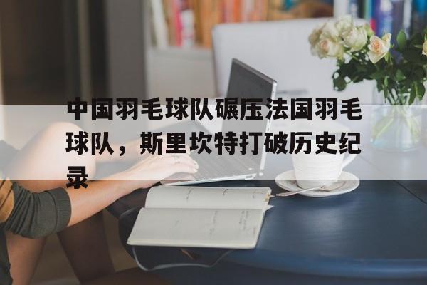 九游娱乐官方-中国羽毛球队碾压法国羽毛球队，斯里坎特打破历史纪录